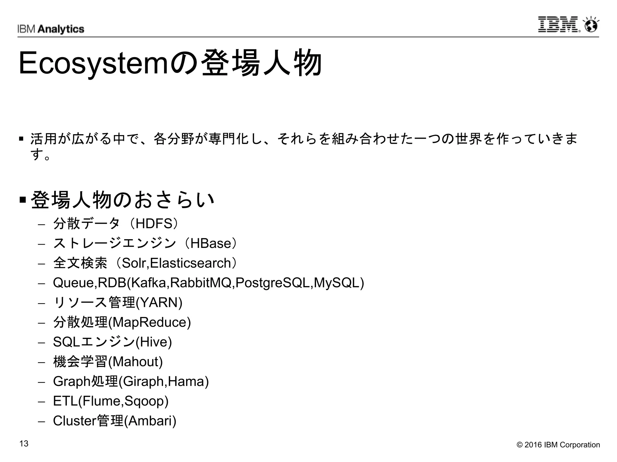 © 2016 IBM Corporation13
Ecosystemの登場人物
 活用が広がる中で、各分野が専門化し、それらを組み合わせた一つの世界を作っていきま
す。
登場人物のおさらい
 分散データ（HDFS）
 ストレージエンジン（HBase）
 全文検索（Solr,Elasticsearch）
 Queue,RDB(Kafka,RabbitMQ,PostgreSQL,MySQL)
 リソース管理(YARN)
 分散処理(MapReduce)
 SQLエンジン(Hive)
 機会学習(Mahout)
 Graph処理(Giraph,Hama)
 ETL(Flume,Sqoop)
 Cluster管理(Ambari)
 