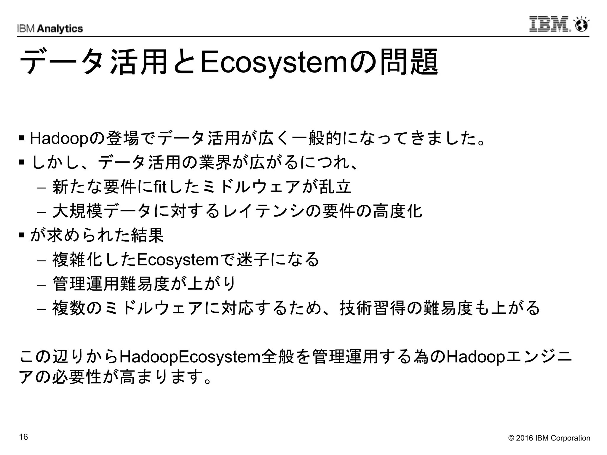 © 2016 IBM Corporation16
データ活用とEcosystemの問題
 Hadoopの登場でデータ活用が広く一般的になってきました。
 しかし、データ活用の業界が広がるにつれ、
 新たな要件にfitしたミドルウェアが乱立
 大規模データに対するレイテンシの要件の高度化
 が求められた結果
 複雑化したEcosystemで迷子になる
 管理運用難易度が上がり
 複数のミドルウェアに対応するため、技術習得の難易度も上がる
この辺りからHadoopEcosystem全般を管理運用する為のHadoopエンジニ
アの必要性が高まります。
 