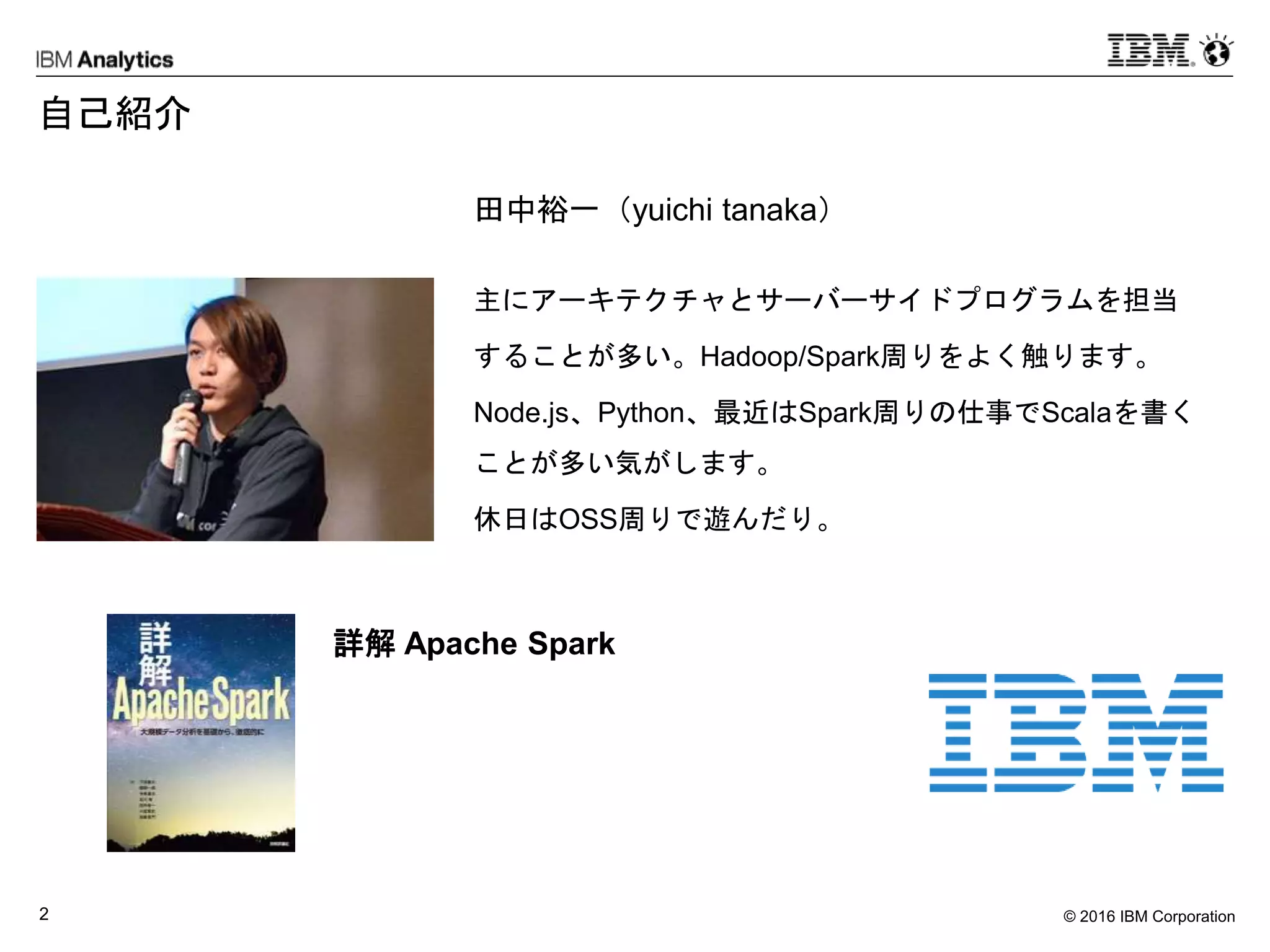 © 2016 IBM Corporation2
自己紹介
田中裕一（yuichi tanaka）
主にアーキテクチャとサーバーサイドプログラムを担当
することが多い。Hadoop/Spark周りをよく触ります。
Node.js、Python、最近はSpark周りの仕事でScalaを書く
ことが多い気がします。
休日はOSS周りで遊んだり。
詳解 Apache Spark
 