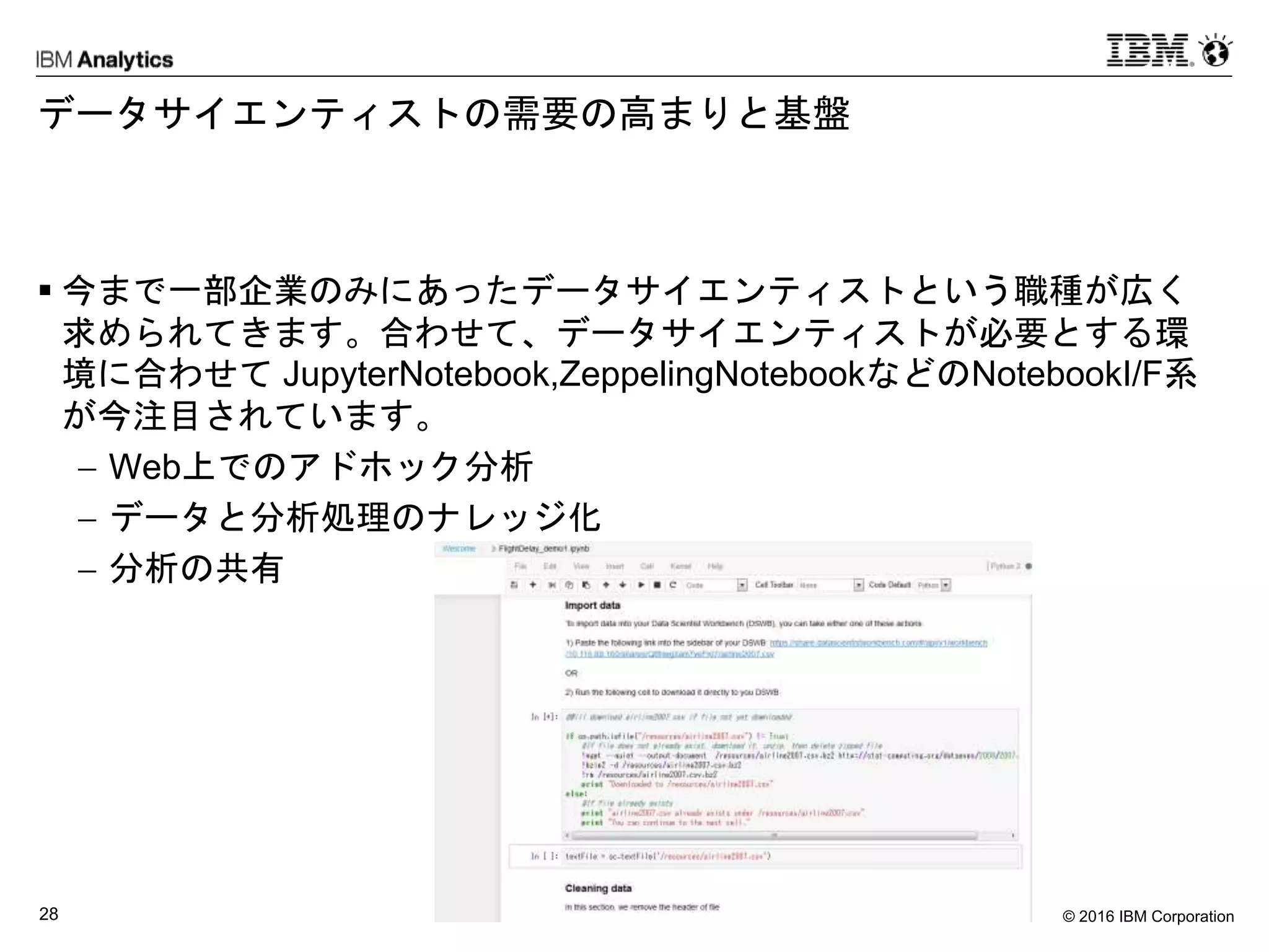 © 2016 IBM Corporation28
データサイエンティストの需要の高まりと基盤
 今まで一部企業のみにあったデータサイエンティストという職種が広く
求められてきます。合わせて、データサイエンティストが必要とする環
境に合わせて JupyterNotebook,ZeppelingNotebookなどのNotebookI/F系
が今注目されています。
 Web上でのアドホック分析
 データと分析処理のナレッジ化
 分析の共有
 