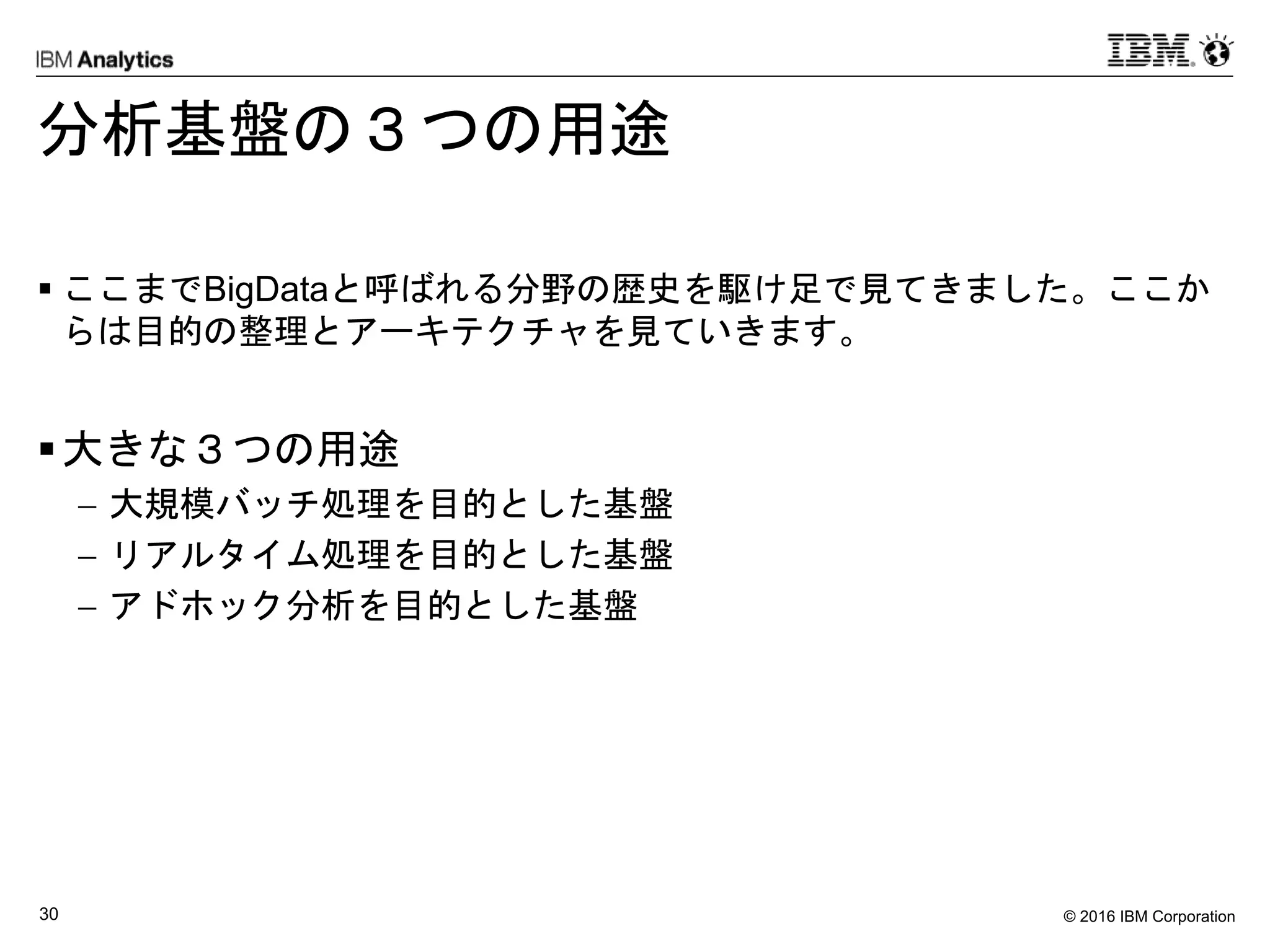 © 2016 IBM Corporation30
分析基盤の３つの用途
 ここまでBigDataと呼ばれる分野の歴史を駆け足で見てきました。ここか
らは目的の整理とアーキテクチャを見ていきます。
大きな３つの用途
 大規模バッチ処理を目的とした基盤
 リアルタイム処理を目的とした基盤
 アドホック分析を目的とした基盤
 