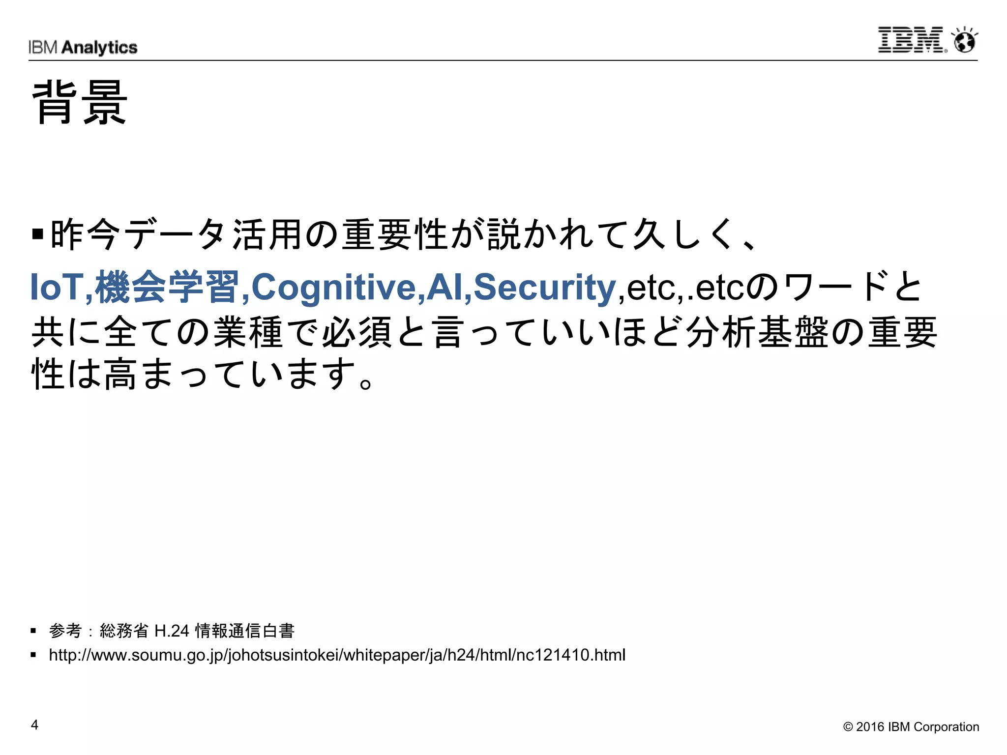 © 2016 IBM Corporation4
背景
昨今データ活用の重要性が説かれて久しく、
IoT,機会学習,Cognitive,AI,Security,etc,.etcのワードと
共に全ての業種で必須と言っていいほど分析基盤の重要
性は高まっています。
 参考：総務省 H.24 情報通信白書
 http://www.soumu.go.jp/johotsusintokei/whitepaper/ja/h24/html/nc121410.html
 