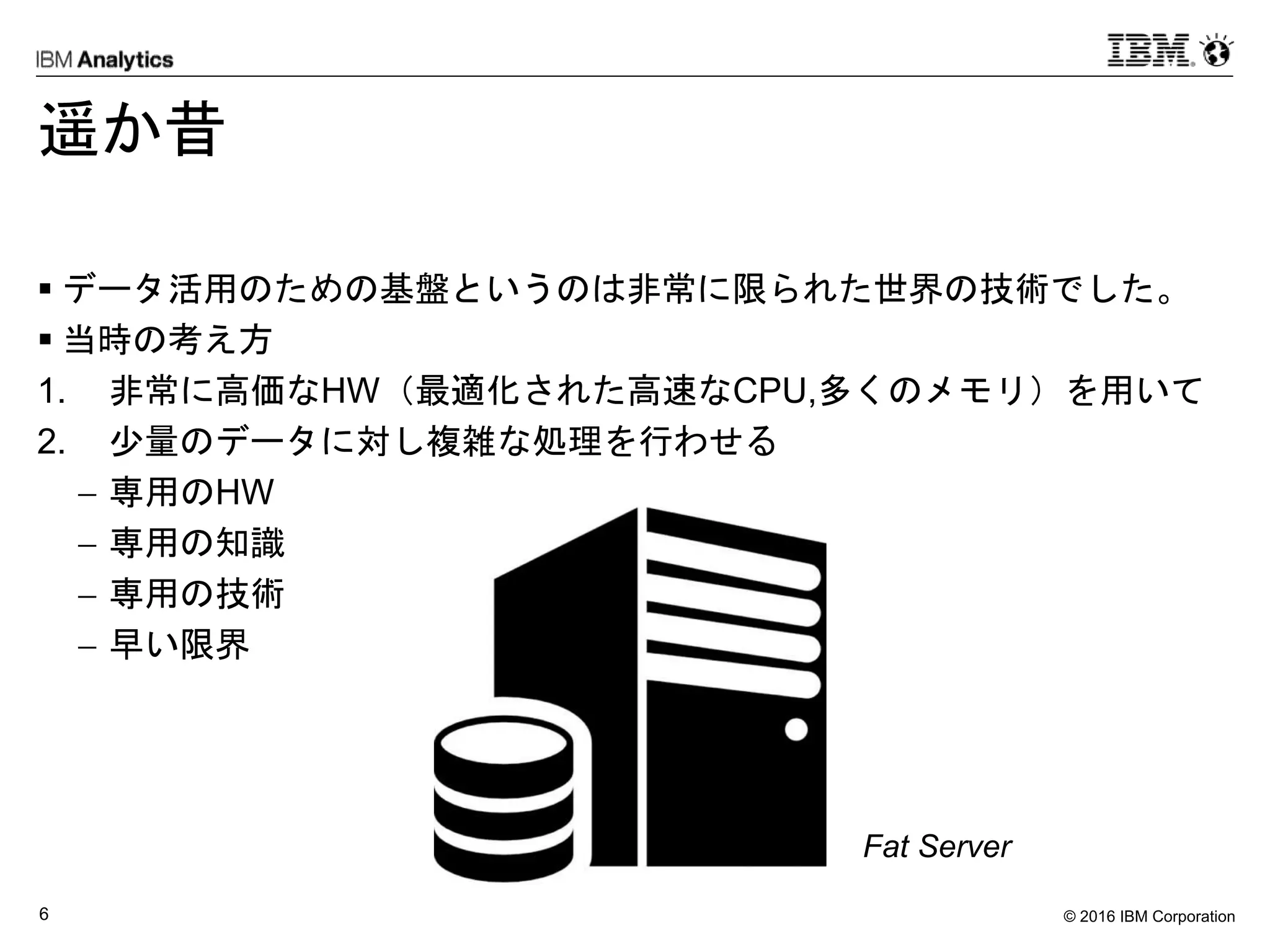 © 2016 IBM Corporation6
遥か昔
 データ活用のための基盤というのは非常に限られた世界の技術でした。
 当時の考え方
1. 非常に高価なHW（最適化された高速なCPU,多くのメモリ）を用いて
2. 少量のデータに対し複雑な処理を行わせる
 専用のHW
 専用の知識
 専用の技術
 早い限界
Fat Server
 
