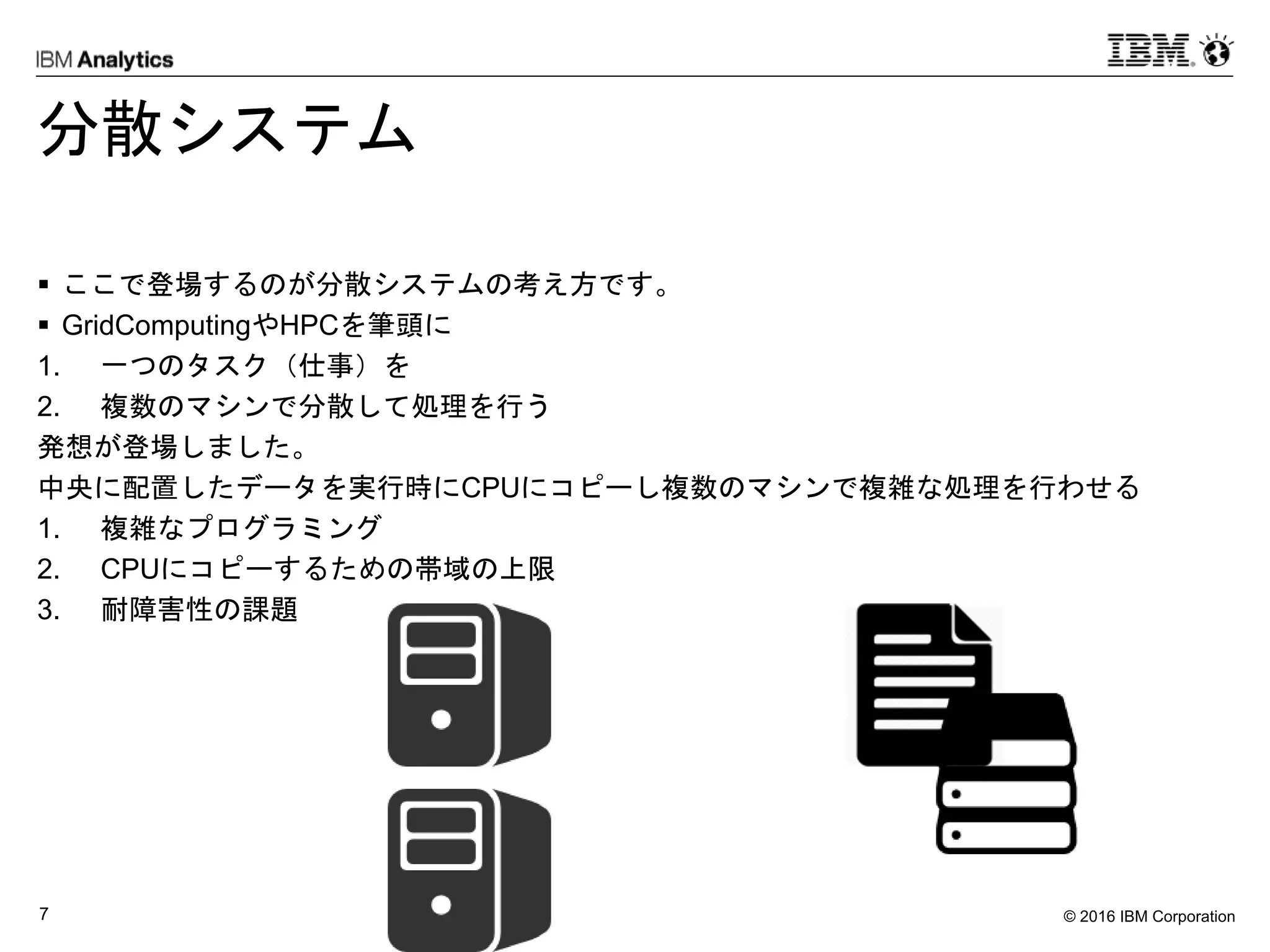 © 2016 IBM Corporation7
分散システム
 ここで登場するのが分散システムの考え方です。
 GridComputingやHPCを筆頭に
1. 一つのタスク（仕事）を
2. 複数のマシンで分散して処理を行う
発想が登場しました。
中央に配置したデータを実行時にCPUにコピーし複数のマシンで複雑な処理を行わせる
1. 複雑なプログラミング
2. CPUにコピーするための帯域の上限
3. 耐障害性の課題
 