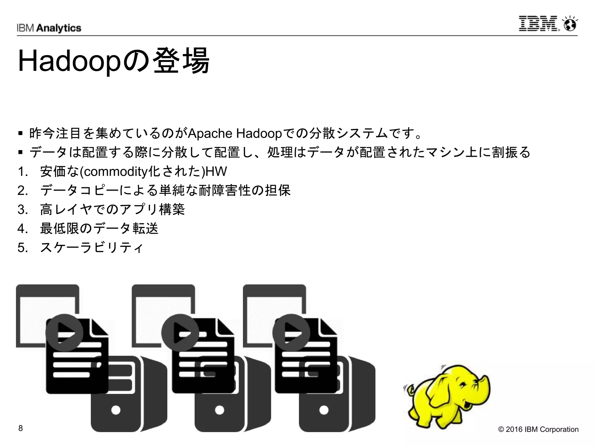 © 2016 IBM Corporation8
Hadoopの登場
 昨今注目を集めているのがApache Hadoopでの分散システムです。
 データは配置する際に分散して配置し、処理はデータが配置されたマシン上に割振る
1. 安価な(commodity化された)HW
2. データコピーによる単純な耐障害性の担保
3. 高レイヤでのアプリ構築
4. 最低限のデータ転送
5. スケーラビリティ
 