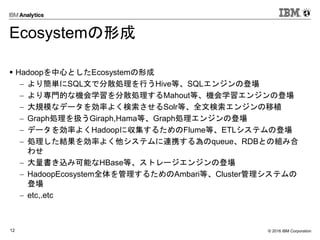 © 2016 IBM Corporation12
Ecosystemの形成
 Hadoopを中心としたEcosystemの形成
 より簡単にSQL文で分散処理を行うHive等、SQLエンジンの登場
 より専門的な機会学習を分散処理するMahout等、機会学習エンジンの登場
 大規模なデータを効率よく検索させるSolr等、全文検索エンジンの移植
 Graph処理を扱うGiraph,Hama等、Graph処理エンジンの登場
 データを効率よくHadoopに収集するためのFlume等、ETLシステムの登場
 処理した結果を効率よく他システムに連携する為のqueue、RDBとの組み合
わせ
 大量書き込み可能なHBase等、ストレージエンジンの登場
 HadoopEcosystem全体を管理するためのAmbari等、Cluster管理システムの
登場
 etc,.etc
 