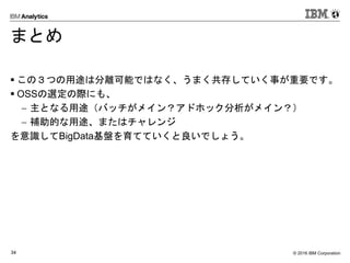 © 2016 IBM Corporation34
まとめ
 この３つの用途は分離可能ではなく、うまく共存していく事が重要です。
 OSSの選定の際にも、
 主となる用途（バッチがメイン？アドホック分析がメイン？）
 補助的な用途、またはチャレンジ
を意識してBigData基盤を育てていくと良いでしょう。
 