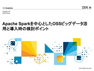 © 2016 IBM Corporation
Apache Sparkを中心としたOSSビッグデータ活
用と導入時の検討ポイント
Tanaka Y.P
2016-10-25
 