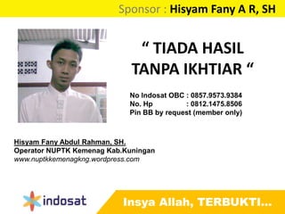 Sponsor : Hisyam Fany A R, SH
Insya Allah, TERBUKTI…
“ TIADA HASIL
TANPA IKHTIAR “
Hisyam Fany Abdul Rahman, SH.
Operator NUPTK Kemenag Kab.Kuningan
www.nuptkkemenagkng.wordpress.com
No Indosat OBC : 0857.9573.9384
No. Hp : 0812.1475.8506
Pin BB by request (member only)
 