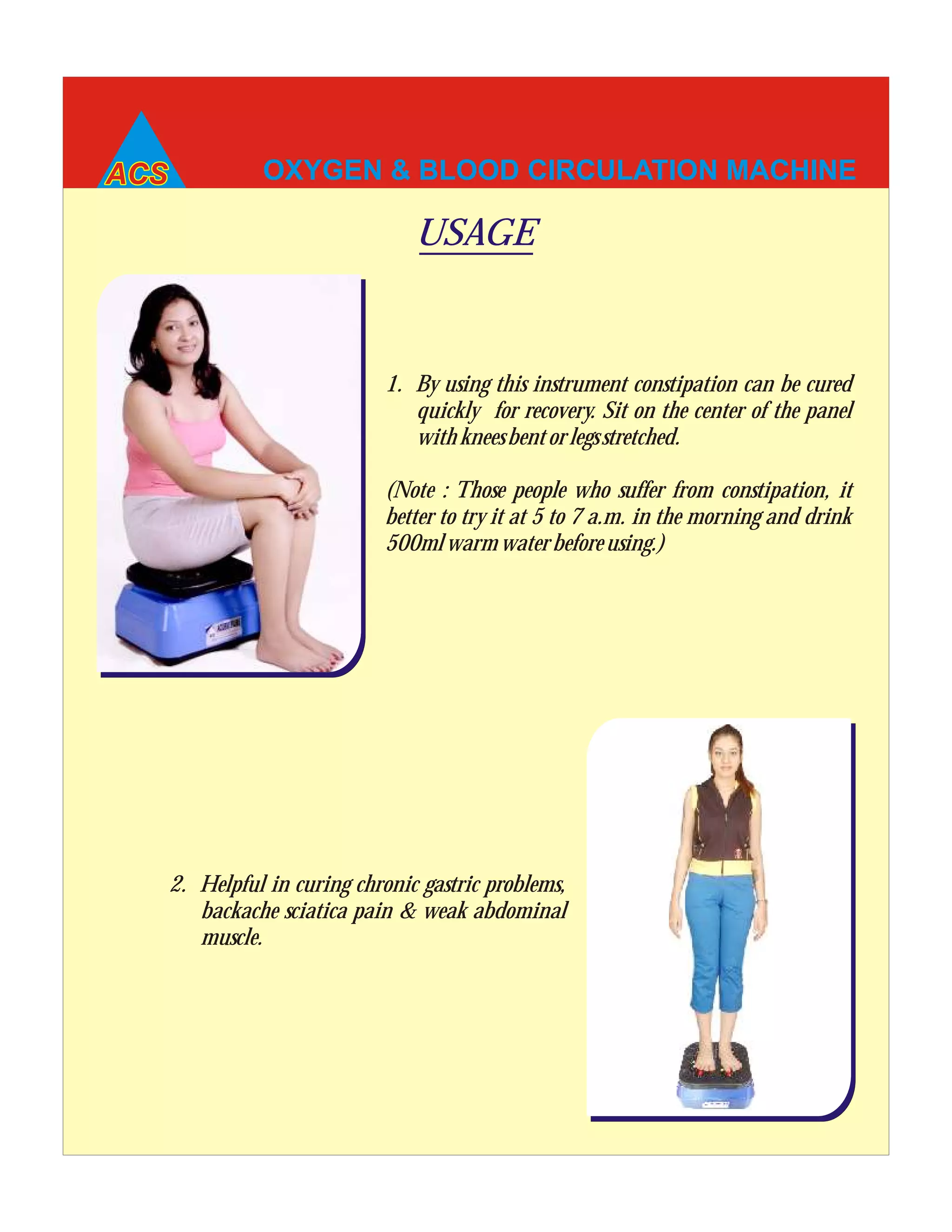 OXYGEN & BLOOD CIRCULATION MACHINE
1. By using this instrument constipation can be cured
quickly for recovery. Sit on the center of the panel
withkneesbentorlegsstretched.
(Note : Those people who suffer from constipation, it
better to try it at 5 to 7 a.m. in the morning and drink
500mlwarmwaterbeforeusing.)
USAGE
2. Helpful in curing chronic gastric problems,
backache sciatica pain & weak abdominal
muscle.
 
