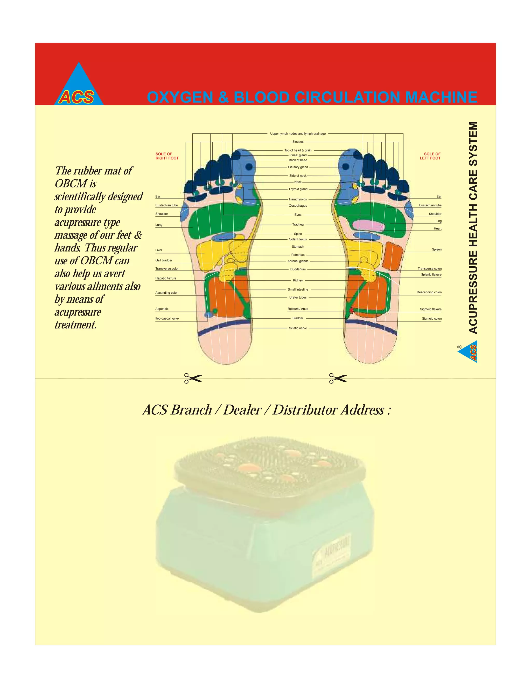 OXYGEN & BLOOD CIRCULATION MACHINE
ACUPRESSUREHEALTHCARESYSTEM
R
SOLE OF
RIGHT FOOT
SOLE OF
LEFT FOOT
Upper lymph nodes and lymph drainage
Sinuses
Back of head
Pineal gland
Top of head & brain
Pituitary gland
Neck
Side of neck
Thyroid gland
Parathyroids
Oesophagus
Eyes
Trachea
Spine
Stomach
Pancreas
Adrenal glands
Duodenum
Kidney
Small intestine
Ureter tubes
Rectum / Anus
Bladder
Sciatic nerve
Eustachian tube
Shoulder
Transverse colon
Ear
Lung
Heart
Spleen
Splenic flexure
Descending colon
Sigmoid flexure
Sigmoid colon
Ear
Eustachian tube
Shoulder
Lung
Solar Plexus
Liver
Gall bladder
Transverse colon
Hepatic flexure
Ascending colon
Appendix
Ileo-caecal valve
ACS Branch / Dealer / Distributor Address :
The rubber mat of
OBCM is
scientifically designed
to provide
acupressure type
massage of our feet &
hands. Thus regular
use of OBCM can
also help us avert
various ailments also
by means of
acupressure
treatment.
 