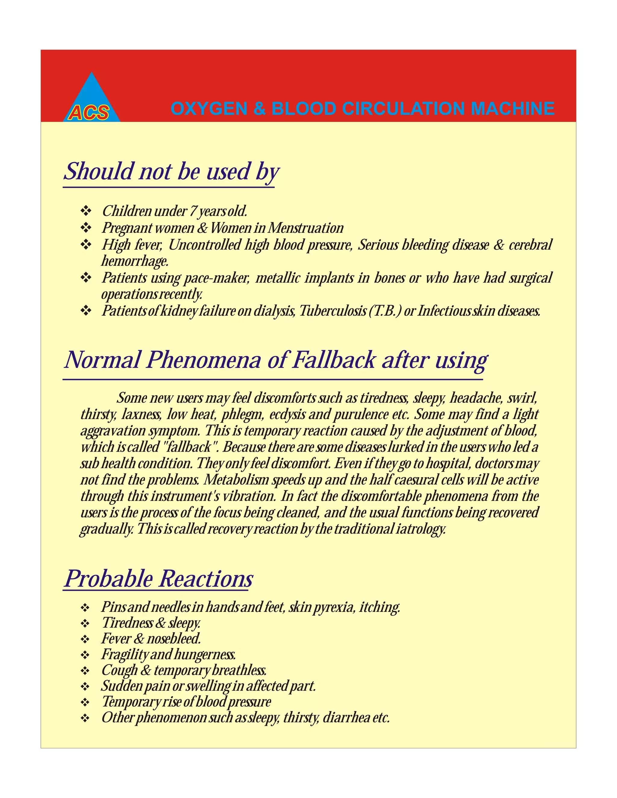 OXYGEN & BLOOD CIRCULATION MACHINE
v Pinsandneedlesinhandsandfeet,skinpyrexia,itching.
v Tiredness&sleepy.
v Fever&nosebleed.
v Fragilityandhungerness.
v Cough&temporarybreathless.
v Suddenpainorswellinginaffectedpart.
v Temporaryriseofbloodpressure
v Otherphenomenonsuchassleepy,thirsty,diarrheaetc.
Should not be used by
v Childrenunder7yearsold.
v Pregnantwomen&WomeninMenstruation
v High fever, Uncontrolled high blood pressure, Serious bleeding disease & cerebral
hemorrhage.
v Patients using pace-maker, metallic implants in bones or who have had surgical
operationsrecently.
v Patientsofkidneyfailureondialysis,Tuberculosis(T.B.)orInfectiousskindiseases.
Normal Phenomena of Fallback after using
Some new users may feel discomforts such as tiredness, sleepy, headache, swirl,
thirsty, laxness, low heat, phlegm, ecdysis and purulence etc. Some may find a light
aggravation symptom. This is temporary reaction caused by the adjustment of blood,
which is called "fallback". Because there are some diseases lurked in the users who led a
sub health condition.They only feel discomfort. Even if they go to hospital, doctorsmay
not find the problems. Metabolism speeds up and the half caesural cells will be active
through this instrument's vibration. In fact the discomfortable phenomena from the
users is the process of the focus being cleaned, and the usual functions being recovered
gradually.Thisiscalledrecoveryreactionbythetraditionaliatrology.
Probable Reactions
 