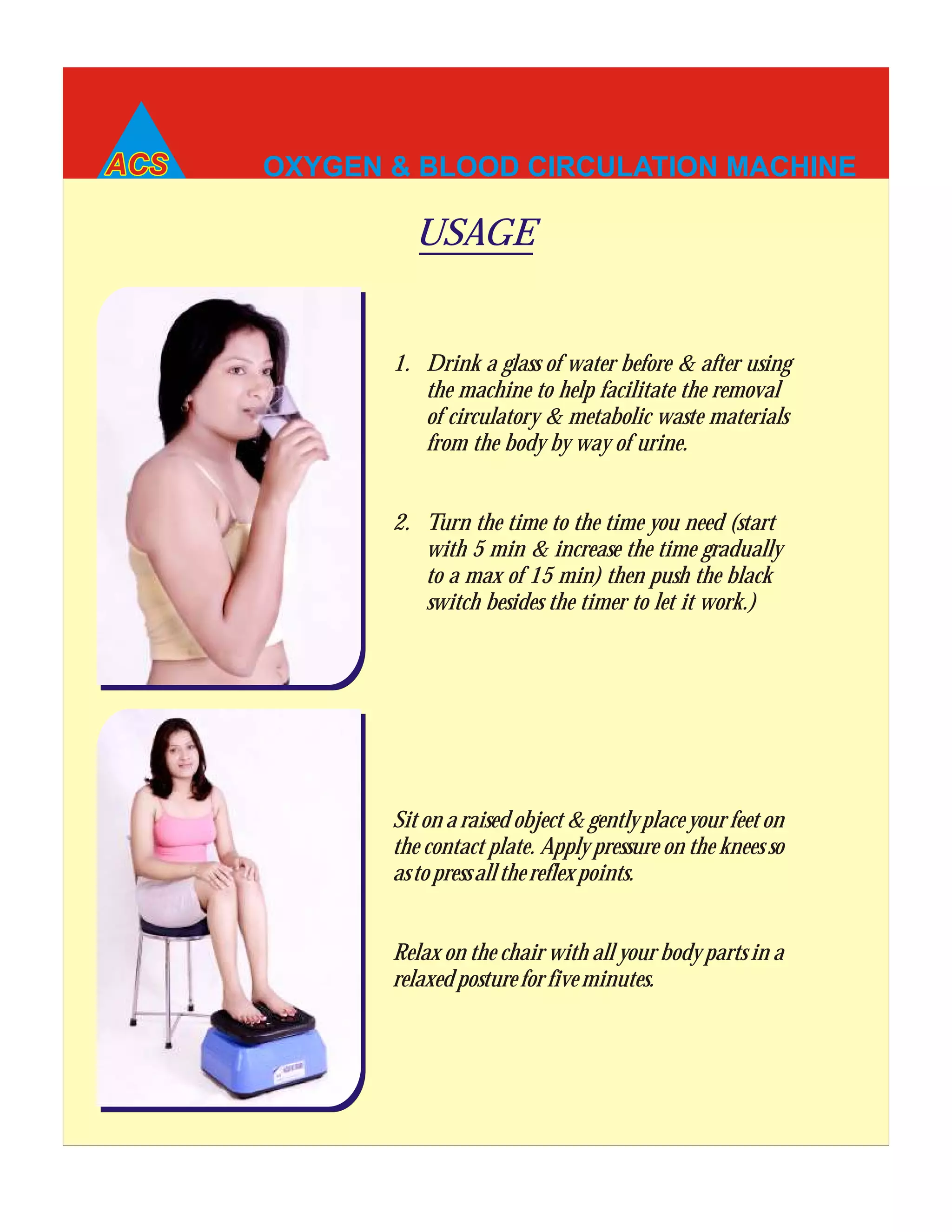 OXYGEN & BLOOD CIRCULATION MACHINE
Sit on a raised object & gently place your feet on
the contact plate. Apply pressure on the knees so
astopressallthereflexpoints.
Relax on the chair with all your body parts in a
relaxedpostureforfiveminutes.
1. Drink a glass of water before & after using
the machine to help facilitate the removal
of circulatory & metabolic waste materials
from the body by way of urine.
2. Turn the time to the time you need (start
with 5 min & increase the time gradually
to a max of 15 min) then push the black
switch besides the timer to let it work.)
USAGE
 