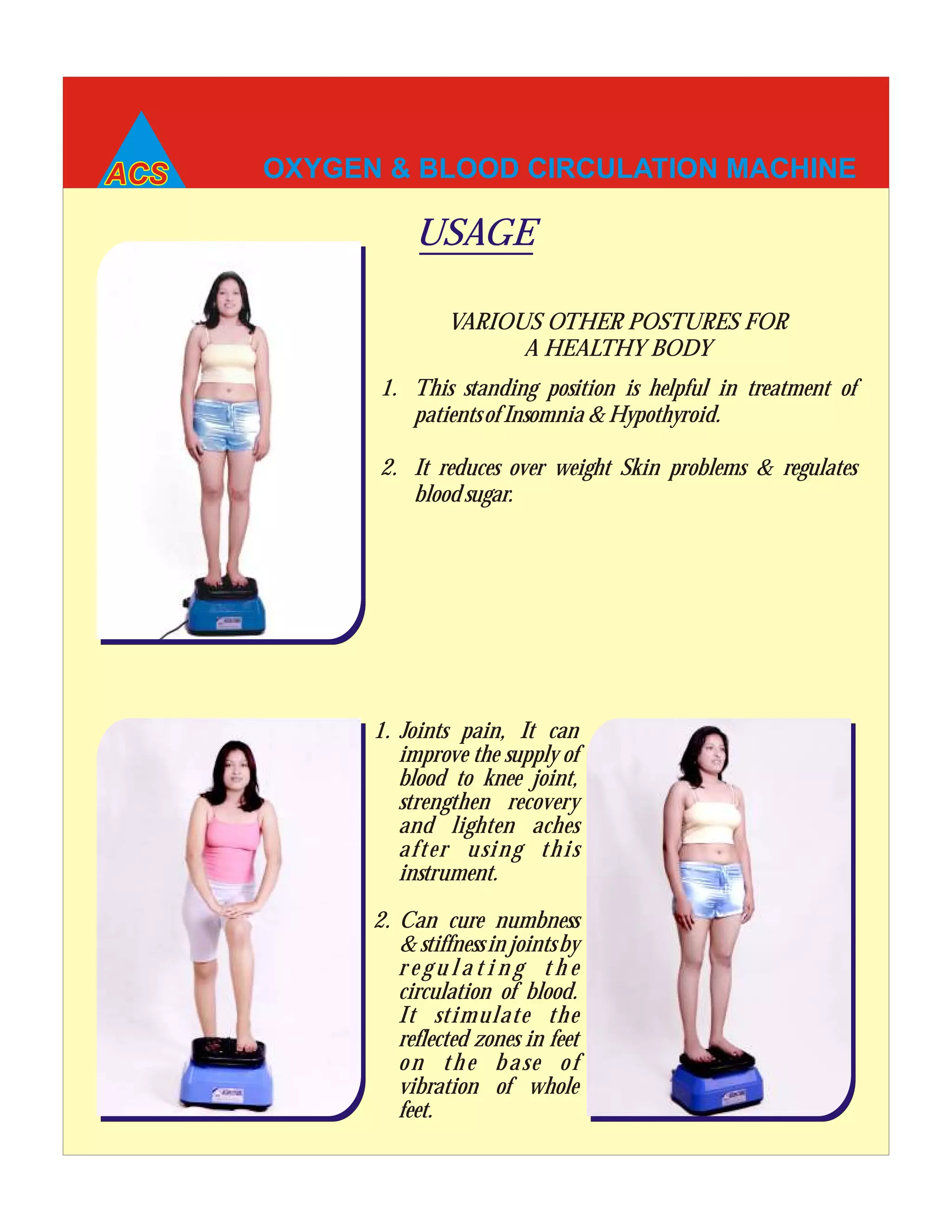OXYGEN & BLOOD CIRCULATION MACHINE
1. Joints pain, It can
improve the supply of
blood to knee joint,
strengthen recovery
and lighten aches
after using this
instrument.
2. Can cure numbness
& stiffness in joints by
r e g u l a t i n g t h e
circulation of blood.
It stimulate the
reflected zones in feet
on the base of
vibration of whole
feet.
USAGE
1. This standing position is helpful in treatment of
patients of Insomnia & Hypothyroid.
2. It reduces over weight Skin problems & regulates
blood sugar.
VARIOUS OTHER POSTURES FOR
A HEALTHY BODY
 