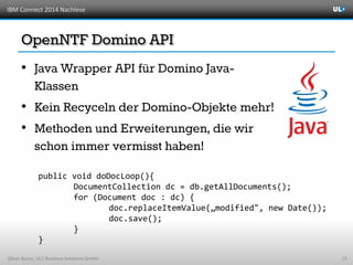 IBM Connect 2014 Nachlese
Oliver Busse, ULC Business Solutions GmbH
•
•
•
19
public void doDocLoop(){
DocumentCollection dc = db.getAllDocuments();
for (Document doc : dc) {
doc.replaceItemValue(„modified", new Date());
doc.save();
}
}
 