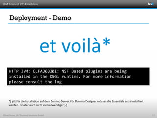 IBM Connect 2014 Nachlese
Oliver Busse, ULC Business Solutions GmbH 23
HTTP JVM: CLFAD0330I: NSF Based plugins are being
installed in the OSGi runtime. For more information
please consult the log
et voilà*
*) gilt für die Installation auf dem Domino Server. Für Domino Designer müssen die Essentials extra installiert
werden. Ist aber auch nicht viel aufwendiger ;-)
 