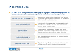 Identidad OBC

La ética es el pilar fundamental de nuestra identidad. Los valores alrededor de
los cuales desarrollamos nuestra práctica profesional son los siguientes:

                                    Nuestra intervención sólo tiene sentido si se genera
 ORIENTACION A RESULTADOS           un impacto directo y mensurable sobre los resultados
                                    del negocio de nuestros clientes.


                                    Distinguimos lo principal de lo accesorio y enfocamos
     FOCO EN LA ACCION              los esfuerzos sobre los aspectos determinantes del
                                    cambio que se desea producir

                                    Desarrollamos nuestra tarea sobre la base de un
        COMPROMISO                  profundo compromiso con las empresas para las que
                                    trabajamos. Ponemos pasión en lo que hacemos.


                                    Nos vinculamos como pares con los equipos internos
     TRABAJO EN EQUIPO              de nuestros clientes.



                                    A partir de un profundo conocimiento de la realidad
     PENSAMOS DISTINTO              local y regional, aportamos soluciones creativas.



                                                                                            3
 