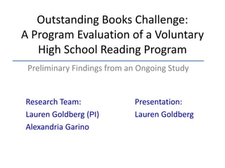 Outstanding Books Challenge:
A Program Evaluation of a Voluntary
High School Reading Program
Research Team:
Lauren Goldberg (PI)
Alexandria Garino
Presentation:
Lauren Goldberg
Preliminary Findings from an Ongoing Study
 