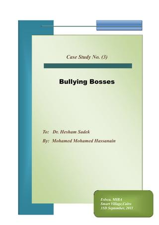 Eslsca, MIBASmart Village,Cairo35D September, 2011Case Study No. (3)Bullying BossesTo:   Dr. Hesham Sadek By:  Mohamed Mohamed Hassanain <br />Problem Definition: <br />Workplace Bullying is repeated, health-harming mistreatment of one or more persons (the targets) by one or more perpetrators that takes one or more of the following forms:<br />Verbal abuse<br />Offensive conduct/behaviors (including nonverbal) which are threatening, humiliating, or intimidating<br />Work interference, sabotage, which prevents work from getting done.<br />Justification for the problem definition:<br />Employers define all work conditions, employee selection, job descriptions, work assignments, creation of the management group, compensation, leave policies, termination without cause. So, bullying, the system, can only be sustained or eliminated by employers.<br />Work Culture Provides Cutthroat Competition Opportunities:<br />Zero-sum competition, employees are pitted against each other in positions or tasks that allow only one winner to emerge from deliberate battles, creating many losers. Winning is carved out of the hides of the vanquished. It's a routine way to design work in sales jobs, but unnatural and destructive elsewhere. In government service and financially-strapped industries, budgets are tight and competition for scarce resource dollars ensues. Scarcity generates competition. Simply put, people attack one another to survive at work.<br />Some bosses like bullies and consider them qualified:<br /> A small percentage of employees see the opportunities and are willing to harm others, at least willing to try to harm others if they can get away with it. They are Machiavellian, not necessarily disturbed or psychopathic. Also, ambition in eager job applicants looks good to hiring employers. Unfortunately, the overly-ambitious snakes willing to hurt others are hired. Hiring managers rarely (if ever) talk to the manager applicant's former subordinates to assess the level of narcissism. Asking only the applicant's boss for a reference risks getting an incomplete behavioral portrait, bosses of bullies like them and consider them qualified.<br />The Employer's Response to Bullying:<br />If positive consequences follow bullying, the bullies are emboldened. Promotions & rewards are positive, but it is also positive if they are not punished. Bullies who bully others with impunity become convinced they can get away with it forever. Even reluctant bullies can be taught to be aggressive over time. <br />And according to a study by the Employment Law Alliance, almost half of all employees have been targeted by a bully boss. The study also revealed the following:<br />,[object Object]