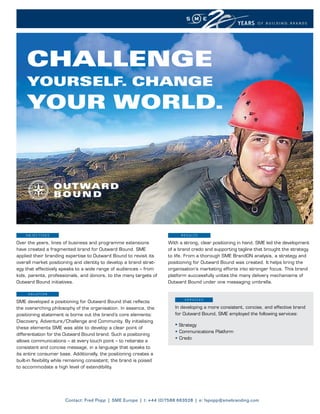 CHALLENGE
     YOURSELF. CHANGE
     YOUR WORLD.




    OBJECTIVEs                                                               R E s u lT s

Over the years, lines of business and programme extensions             With a strong, clear positioning in hand, SME led the development
have created a fragmented brand for Outward Bound. SME                 of a brand credo and supporting tagline that brought the strategy
applied their branding expertise to Outward Bound to revisit its       to life. From a thorough SME BrandON analysis, a strategy and
overall market positioning and identity to develop a brand strat-      positioning for Outward Bound was created. It helps bring the
egy that effectively speaks to a wide range of audiences – from        organisation’s marketing efforts into stronger focus. This brand
kids, parents, professionals, and donors, to the many targets of       platform successfully unites the many delivery mechanisms of
Outward Bound initiatives.                                             Outward Bound under one messaging umbrella.

     sOluTIOn
                                                                               sERVICEs
SME developed a positioning for Outward Bound that reflects
the overarching philosophy of the organisation. In essence, the           In developing a more consistent, concise, and effective brand
positioning statement is borne out the brand’s core elements:             for Outward Bound, SME employed the following services:
Discovery, Adventure/Challenge and Community. By initialising
these elements SME was able to develop a clear point of
                                                                          • Strategy
                                                                          • Communications Platform
differentiation for the Outward Bound brand. Such a positioning
                                                                          • Credo
allows communications – at every touch point – to reiterate a
consistent and concise message, in a language that speaks to
its entire consumer base. Additionally, the positioning creates a
built-in flexibility while remaining consistent; the brand is poised
to accommodate a high level of extendibility.




                        Contact: Fred Popp | SME Europe | t: +44 (0)7588 663528 | e: fspopp@smebranding.com
 