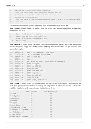 OBD-II PIDs 11
A0 Open loop due to insufficient engine temperature
A1 Closed loop, using oxygen sensor feedback to determine fuel mix
A2 Open loop due to engine load OR fuel cut due to deceleration
A3 Open loop due to system failure
A4 Closed loop, using at least one oxygen sensor but there is a fault in the feedback system
A5-A7 Always zero
The second byte describes fuel system #2 (if it exists) and is encoded identically to the first byte.
Mode 1 PID 12: A request for this PID returns a single byte of data which describes the secondary air status. Only
one bit should ever be set.
A0 Upstream of catalytic converter
A1 Downstream of catalytic converter
A2 From the outside atmosphere or off
A3-A7 Always zero
Mode 1 PID 1C: A request for this PID returns a single byte of data which describes which OBD standards this
ECU was designed to comply with. The hexadecimal and binary representations of the data byte are shown below
next to what it implies:
0x01 00000001b OBD-II as defined by the CARB
0x02 00000010b OBD as defined by the EPA
0x03 00000011b OBD and OBD-II
0x04 00000100b OBD-I
0x05 00000101b Not meant to comply with any OBD standard
0x06 00000110b EOBD (Europe)
0x07 00000111b EOBD and OBD-II
0x08 00001000b EOBD and OBD
0x09 00001001b EOBD, OBD and OBD II
0x0A 00001010b JOBD (Japan)
0x0B 00001011b JOBD and OBD II
0x0C 00001100b JOBD and EOBD
0x0D 00001101b JOBD, EOBD, and OBD II
Mode 1 PID 41: A request for this PID returns 4 bytes of data. The first byte is always zero. The second, third, and
fourth bytes give information about the availability and completeness of certain on-board tests. Note that test
availability signified by set (1) bit; completeness signified by reset (0) bit:
Test enabled Test incomplete
Misfire B0 B4
Fuel System B1 B5
Components B2 B6
Reserved B3 B7
Catalyst C0 D0
Heated Catalyst C1 D1
Evaporative System C2 D2
Secondary Air System C3 D3
A/C Refrigerant C4 D4
Oxygen Sensor C5 D5
Oxygen Sensor Heater C6 D6
 