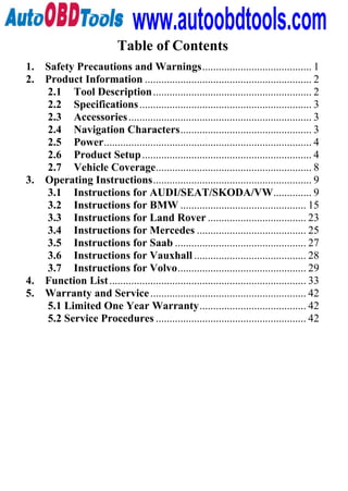 www.autoobdtools.com
                            Table of Contents
1. Safety Precautions and Warnings........................................ 1
2. Product Information ............................................................. 2
   2.1 Tool Description .......................................................... 2
   2.2 Specifications ............................................................... 3
   2.3 Accessories ................................................................... 3
   2.4 Navigation Characters................................................ 3
   2.5 Power............................................................................ 4
   2.6 Product Setup .............................................................. 4
   2.7 Vehicle Coverage......................................................... 8
3. Operating Instructions.......................................................... 9
   3.1 Instructions for AUDI/SEAT/SKODA/VW.............. 9
   3.2 Instructions for BMW .............................................. 15
   3.3 Instructions for Land Rover .................................... 23
   3.4 Instructions for Mercedes ........................................ 25
   3.5 Instructions for Saab ................................................ 27
   3.6 Instructions for Vauxhall ......................................... 28
   3.7 Instructions for Volvo............................................... 29
4. Function List ........................................................................ 33
5. Warranty and Service ......................................................... 42
   5.1 Limited One Year Warranty....................................... 42
   5.2 Service Procedures ....................................................... 42
 