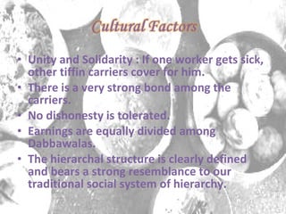 Unity and Solidarity : If one worker gets sick, other tiffin carriers cover for him. There is a very strong bond among the carriers. No dishonesty is tolerated. Earnings are equally divided among Dabbawalas. The hierarchal structure is clearly defined and bears a strong resemblance to our traditional social system of hierarchy. 