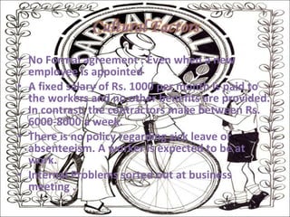 No Formal agreement : Even when a new employee is appointed A fixed salary of Rs. 1000 per month is paid to the workers and no other benefits are provided. In contrast, the contractors make between Rs. 6000-8000 a week. There is no policy regarding sick leave or absenteeism. A worker is expected to be at work. Internal Problems sorted out at business meeting . 