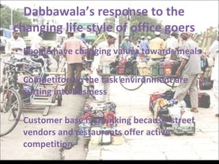 People have changing values towards meals Competitors in the task environment are cutting into business Customer base is shrinking because  street vendors and restaurants offer active competition Dabbawala’s response to the changing life style of office goers 