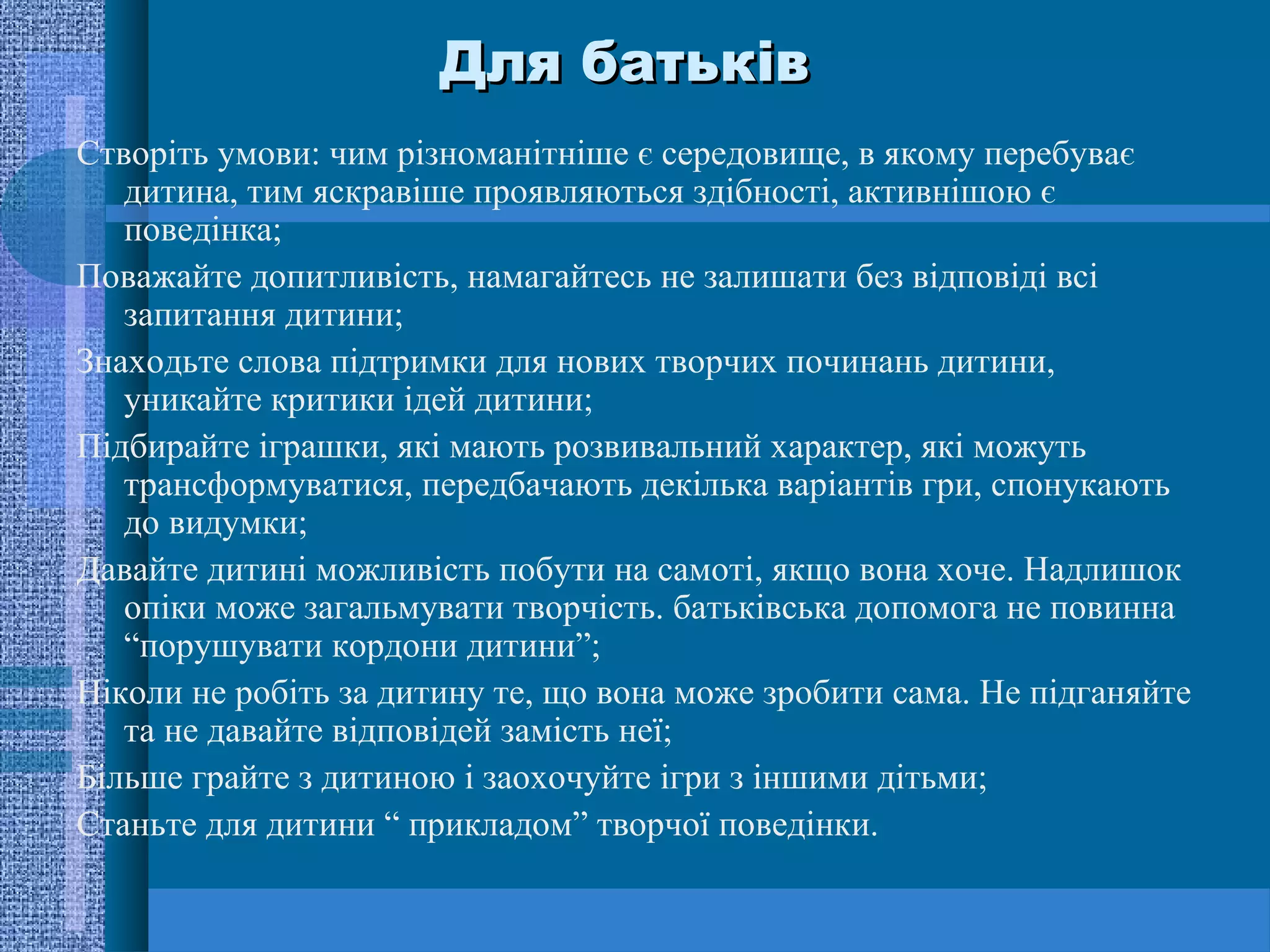 Для батьків
Створіть умови: чим різноманітніше є середовище, в якому перебуває
   дитина, тим яскравіше проявляються здібності, активнішою є
   поведінка;
Поважайте допитливість, намагайтесь не залишати без відповіді всі
   запитання дитини;
Знаходьте слова підтримки для нових творчих починань дитини,
   уникайте критики ідей дитини;
Підбирайте іграшки, які мають розвивальний характер, які можуть
   трансформуватися, передбачають декілька варіантів гри, спонукають
   до видумки;
Давайте дитині можливість побути на самоті, якщо вона хоче. Надлишок
   опіки може загальмувати творчість. батьківська допомога не повинна
   “порушувати кордони дитини”;
Ніколи не робіть за дитину те, що вона може зробити сама. Не підганяйте
   та не давайте відповідей замість неї;
Більше грайте з дитиною і заохочуйте ігри з іншими дітьми;
Станьте для дитини “ прикладом” творчої поведінки.
 