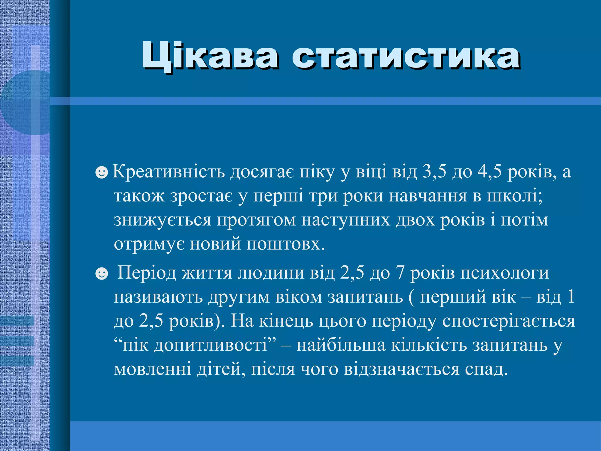 Цікава статистика

☻Креативність досягає піку у віці від 3,5 до 4,5 років, а
 також зростає у перші три роки навчання в школі;
 знижується протягом наступних двох років і потім
 отримує новий поштовх.
☻ Період життя людини від 2,5 до 7 років психологи
 називають другим віком запитань ( перший вік – від 1
 до 2,5 років). На кінець цього періоду спостерігається
 “пік допитливості” – найбільша кількість запитань у
 мовленні дітей, після чого відзначається спад.
 