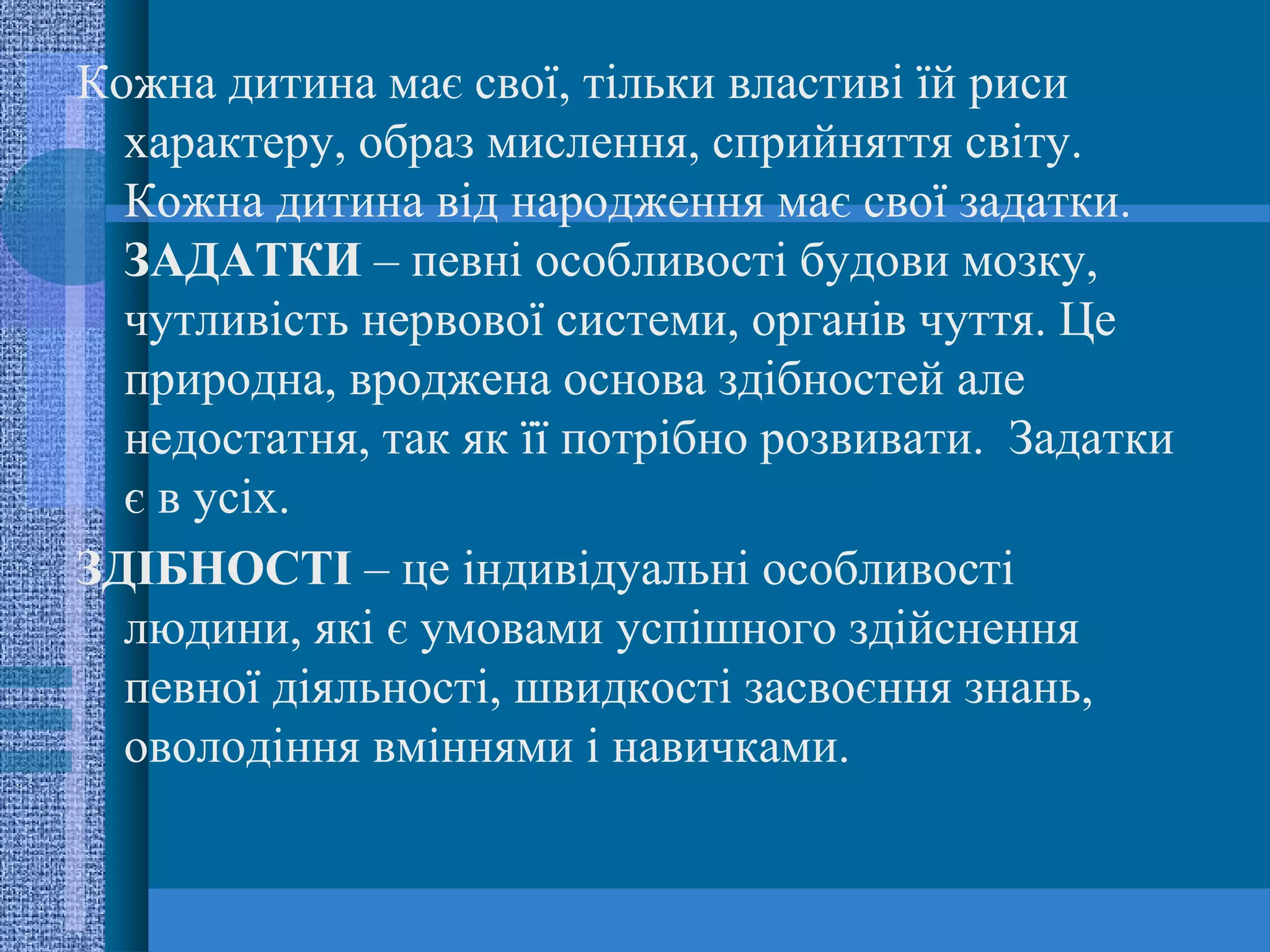 Кожна дитина має свої, тільки властиві їй риси
  характеру, образ мислення, сприйняття світу.
  Кожна дитина від народження має свої задатки.
  ЗАДАТКИ – певні особливості будови мозку,
  чутливість нервової системи, органів чуття. Це
  природна, вроджена основа здібностей але
  недостатня, так як її потрібно розвивати. Задатки
  є в усіх.
ЗДІБНОСТІ – це індивідуальні особливості
  людини, які є умовами успішного здійснення
  певної діяльності, швидкості засвоєння знань,
  оволодіння вміннями і навичками.
 
