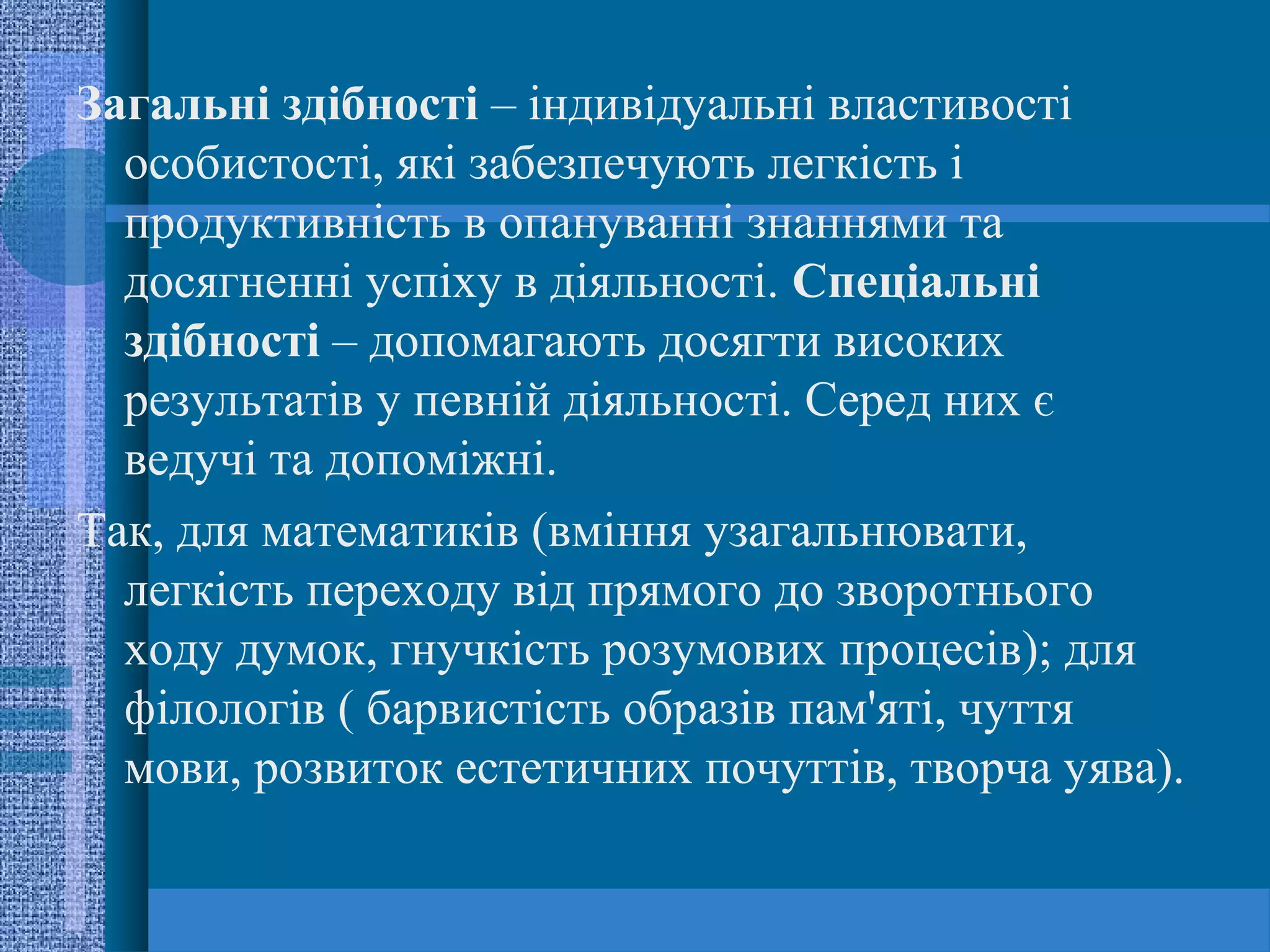 Загальні здібності – індивідуальні властивості
  особистості, які забезпечують легкість і
  продуктивність в опануванні знаннями та
  досягненні успіху в діяльності. Спеціальні
  здібності – допомагають досягти високих
  результатів у певній діяльності. Серед них є
  ведучі та допоміжні.
Так, для математиків (вміння узагальнювати,
  легкість переходу від прямого до зворотнього
  ходу думок, гнучкість розумових процесів); для
  філологів ( барвистість образів пам'яті, чуття
  мови, розвиток естетичних почуттів, творча уява).
 