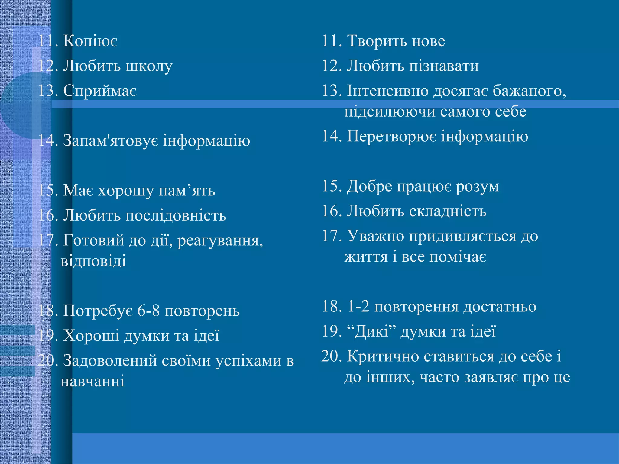 11. Копіює                          11. Творить нове
12. Любить школу                    12. Любить пізнавати
13. Сприймає                        13. Інтенсивно досягає бажаного,
                                       підсилюючи самого себе
14. Запам'ятовує інформацію         14. Перетворює інформацію


15. Має хорошу пам’ять              15. Добре працює розум
16. Любить послідовність            16. Любить складність
17. Готовий до дії, реагування,     17. Уважно придивляється до
   відповіді                           життя і все помічає


18. Потребує 6-8 повторень          18. 1-2 повторення достатньо
19. Хороші думки та ідеї            19. “Дикі” думки та ідеї
20. Задоволений своїми успіхами в   20. Критично ставиться до себе і
   навчанні                            до інших, часто заявляє про це
 