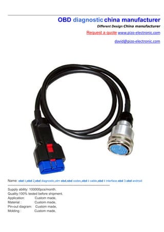 OBD diagnosticchina manufacturer
Different Design China manufacturer
Request a quote www.pizo-electronic.com
david@pizo-electronic.com
Name: obd ii,obd 2,obd diagnostic,elm obd,obd codes,obd ii cable,obd ii interface,obd 3,obd android
---------------------------------------------------------------------------------------------
Supply ability: 100000pcs/month.
Quality:100% tested before shipment.
Application: Custom made,
Material : Custom made,
Pin-out diagram: Custom made,
Molding : Custom made,
 