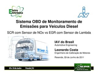 Sistema OBD de Monitoramento de
       Emissões para Veículos Diesel
SCR com Sensor de NOx vs EGR com Sensor de Lambda

                           IAV do Brasil
                           Automotive Engineering

                           Leonardo Costa
                           Engenheiro de Calibração de Motores

                           Resende, 09 de Junho de 2011
 