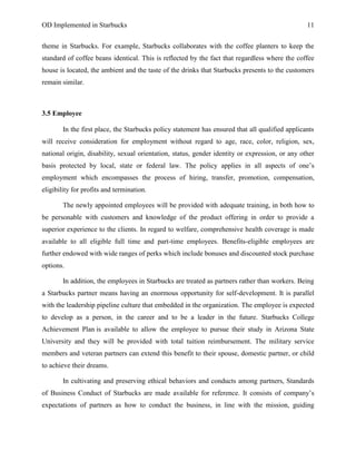 OD Implemented in Starbucks 11
theme in Starbucks. For example, Starbucks collaborates with the coffee planters to keep the
standard of coffee beans identical. This is reflected by the fact that regardless where the coffee
house is located, the ambient and the taste of the drinks that Starbucks presents to the customers
remain similar.
3.5 Employee
In the first place, the Starbucks policy statement has ensured that all qualified applicants
will receive consideration for employment without regard to age, race, color, religion, sex,
national origin, disability, sexual orientation, status, gender identity or expression, or any other
basis protected by local, state or federal law. The policy applies in all aspects of one‟s
employment which encompasses the process of hiring, transfer, promotion, compensation,
eligibility for profits and termination.
The newly appointed employees will be provided with adequate training, in both how to
be personable with customers and knowledge of the product offering in order to provide a
superior experience to the clients. In regard to welfare, comprehensive health coverage is made
available to all eligible full time and part-time employees. Benefits-eligible employees are
further endowed with wide ranges of perks which include bonuses and discounted stock purchase
options.
In addition, the employees in Starbucks are treated as partners rather than workers. Being
a Starbucks partner means having an enormous opportunity for self-development. It is parallel
with the leadership pipeline culture that embedded in the organization. The employee is expected
to develop as a person, in the career and to be a leader in the future. Starbucks College
Achievement Plan is available to allow the employee to pursue their study in Arizona State
University and they will be provided with total tuition reimbursement. The military service
members and veteran partners can extend this benefit to their spouse, domestic partner, or child
to achieve their dreams.
In cultivating and preserving ethical behaviors and conducts among partners, Standards
of Business Conduct of Starbucks are made available for reference. It consists of company‟s
expectations of partners as how to conduct the business, in line with the mission, guiding
 