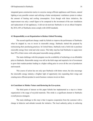 OD Implemented in Starbucks 14
integrated green construction tactics to exercise energy-efficient appliances and fixtures, natural
lighting at any possible corners and utilizing a better aerodynamic ventilation system to reduce
the amount of heating and cooling consumption. Even though with these initiatives, the
improvement was only a small figure to be compared to the investment of the new installation
and replacement of old appliances, it did not de-motivate Starbucks to set an ethical footprint.
By 2014, 64% of Starbucks stores comply with LEED standards.
4.3 Responsibility as an Organization to Reduce Global Warming.
The second significant change; made by Schultz to improve the performance of Starbucks
when he stepped in; was to invest in renewable energy. Starbucks started this proposal by
restructuring their purchasing practices. In United States, Starbucks took a bold risk to purchase
renewable energy from wind and solar source. This baby step has lead Starbucks to equip more
than 59% of their stores with solar panel renewable energy globally.
The main challenge with this program was the availability of technology at an affordable
price to Starbucks. Renewable energy was still at the birth stage and required a lot of investment
to grow their market-product leading to a higher selling price to cover all the cost of production
and research.
This course of action has not only spur Starbucks with better return, but also encourage
the renewable energy industry a brighter light of opportunity into expanding their wings and
creating more efficient product to assist business ventures invest on them.
4.4 Contribute to Mother Nature and Restoring the Eco-system.
The third point of interest on this paper Schultz has implemented as a step to a better
organization is the usage of recycled materials. This stride is a significant element to Starbucks
overall process stratagem.
The main challenge to this step is that it requires cooperation from the customer with a
change in behavior and attitude towards the initiative. The local authority policy in enforcing
 