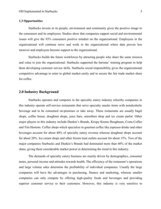 OD Implemented in Starbucks 5
1.3 Opportunities
Starbucks invests in its people, environment and community gives the positive image to
the consumers and its employees. Studies show that companies support social and environmental
issues will give the 93% consumers positive mindset on the organizational. Employees in the
organizational will continue serve and work in the organizational where data proven less
turnover and employees become support to the organizational.
Starbucks builds the future workforces by attracting people who share the same mission
and value to join the organizational. Starbucks supported the baristas‟ training program to help
them developing customer service skills. Starbucks social responsibility gives the organizational
competitive advantage to enter to global market easily and to secure the fair trade market share
for coffee.
2.0 Industry Background
Starbucks operates and competes in the specialty eatery industry whereby companies in
this industry operate self-service restaurants that serve specialty snacks items with nonalcoholic
beverage and to be consumed on-premises or take away. These restaurants are usually bagel
shops, coffee house, doughnut shops, juice bars, smoothies shop and ice cream parlor. Other
major players in this industry include Dunkin‟s Brands, Krispy Kreme Doughnuts, Costa Coffee
and Tim Hortons. Coffee shops which specialize in gourmet coffee like espresso drinks and other
beverages account for about 40% of specialty eatery revenue whereas doughnut shops account
for about 20%. Ice cream shops and other frozen treat outlets account for about 15%. Two of the
major companies Starbucks and Dunkin‟s Brands had dominated more than 60% of the market
share, giving them considerable market power in determining the trend in this industry.
The demands of specialty eatery business are mainly driven by demographics, consumer
tastes, personal income and attitudes towards health. The efficiency of the restaurant‟s operations
and large volume sales determine the profitability of individual companies. Usually the large
companies will have the advantages in purchasing, finance and marketing, whereas smaller
companies can only compete by offering high-quality foods and beverages and providing
superior customer service to their customers. However, this industry is very sensitive to
 