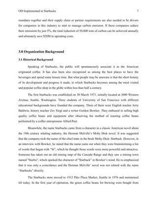 OD Implemented in Starbucks 7
mandates together and their supply chain or partner requirements are also needed to be drivers
for companies in this industry to start to manage carbon emission. If these companies reduce
their emissions by just 5%, the total reduction of 50,000 tons of carbon can be achieved annually
and ultimately save $20M in operating costs.
3.0 Organization Background
3.1 Historical Background
Speaking of Starbucks, the public will spontaneously associate it as the American
originated coffee. It has also been also recognized as among the best places to have the
beverages and spend some leisure time. But what people may be unaware is that the short history
of its development and progress it made, in which Starbucks becomes among the most visited
and popular coffee shop in the globe within less than half a century.
The first Starbucks was established on 30 March 1971, initially located at 2000 Western
Avenue, Seattle, Washington. Three students of University of San Francisco with different
educational backgrounds have founded the company. Three of them were English teacher Jerry
Baldwin, history teacher Zev Siegl and a writer Gordon Bowker. They enthused in selling high
quality coffee beans and equipment after observing the method of roasting coffee beans
performed by a coffee entrepreneur Alfred Peet.
Meanwhile, the name Starbucks came from a character in a classic American novel about
the 19th century whaling industry, the Herman Melville‟s Moby Dick novel. It was suggested
that the company took the name of the chief mate in the book Moby-Dick: Starbuck. However, in
an interview with Bowker, he stated that the name came out when they were brainstorming a list
of words that began with “St”, which he thought those words were more powerful and attractive.
Someone has taken out an old mining map of the Cascade Range and they saw a mining town
named "Starbo", which sparked the character of "Starbuck” in Bowker‟s mind. He re-emphasized
that it was only a coincidence and the Herman Melville‟ novel was not related with the name
“Starbucks” directly.
The Starbucks store moved to 1912 Pike Place Market, Seattle in 1976 and maintained
till today. In the first year of operation, the green coffee beans for brewing were bought from
 