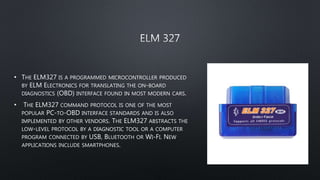 • THE ELM327 IS A PROGRAMMED MICROCONTROLLER PRODUCED
BY ELM ELECTRONICS FOR TRANSLATING THE ON-BOARD
DIAGNOSTICS (OBD) INTERFACE FOUND IN MOST MODERN CARS.
• THE ELM327 COMMAND PROTOCOL IS ONE OF THE MOST
POPULAR PC-TO-OBD INTERFACE STANDARDS AND IS ALSO
IMPLEMENTED BY OTHER VENDORS. THE ELM327 ABSTRACTS THE
LOW-LEVEL PROTOCOL BY A DIAGNOSTIC TOOL OR A COMPUTER
PROGRAM CONNECTED BY USB, BLUETOOTH OR WI-FI. NEW
APPLICATIONS INCLUDE SMARTPHONES.
 