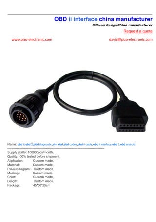 OBD ii interface china manufacturer
Different Design China manufacturer
Request a quote
www.pizo-electronic.com david@pizo-electronic.com
Name: obd ii,obd 2,obd diagnostic,elm obd,obd codes,obd ii cable,obd ii interface,obd 3,obd android
---------------------------------------------------------------------------------------------
Supply ability: 100000pcs/month.
Quality:100% tested before shipment.
Application: Custom made,
Material : Custom made,
Pin-out diagram: Custom made,
Molding : Custom made,
Color: Custom made,
Length: Custom made,
Package: 45*30*25cm
 