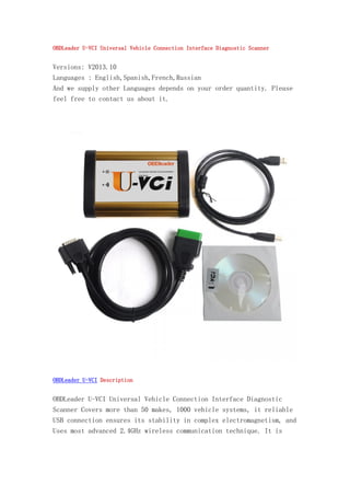 OBDLeader U-VCI Universal Vehicle Connection Interface Diagnostic Scanner

Versions: V2013.10
Languages : English,Spanish,French,Russian
And we supply other Languages depends on your order quantity. Please
feel free to contact us about it.

OBDLeader U-VCI Description

OBDLeader U-VCI Universal Vehicle Connection Interface Diagnostic
Scanner Covers more than 50 makes, 1000 vehicle systems, it reliable
USB connection ensures its stability in complex electromagnetism, and
Uses most advanced 2.4GHz wireless communication technique. It is

 