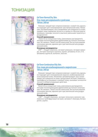 10
Oxygen Botanicals™
GelToner Normal/Dry Skin.
Гель тоник для нормальной и сухой кожи
100 мл; 200 мл
Нежный, тающий при соприкосновении с кожей гель идеаль-
но подходит для тонизирования чувствительной кожи. Увлаж-
няет, витаминизирует, восстанавливает рН поверхности кожи,
придает коже ощущение легкости и свежести. Фитоэкстракты
(ромашки, лаванды, конского каштана) уменьшают красноту и
раздражение.
Способ применения:
Нанести на очищенную кожу, равномерно распределить
легкими похлопывающими движениями до полного впитыва-
ния. Не смывать. Такой способ нанесения, без использования
хлопковых дисков, идеален для чувствительной или раздра-
женной кожи.
Основные ингредиенты:
CMI™ – Oxygen комплекс, экстракт ромашки, экстракт лаван-
ды, экстракт конского каштана, азулен, витамины А, В, E, F, Н,
витамины группы В, коллаген, эластин.
GelToner Соmbination/Oily Skin.
Гель тоник для комбинированной и жирной кожи
100 мл; 200 мл
Нежный, тающий при соприкосновении с кожей гель идеаль-
но подходит для тонизирования жирной, комбинированной
и воспаленной кожи. Увлажняет, витаминизирует, восстанав-
ливает рН поверхности кожи. Цитрусовый экстракт (лимона и
грейпфрута) успокаивает, освежает кожу, оказывает антисепти-
ческое и себорегулирующее действие.
Способ применения:
Нанести на очищенную кожу, равномерно распределить
легкими похлопывающими движениями до полного впитыва-
ния. Не смывать. Такой способ нанесения, без использования
хлопковых дисков, идеален для чувствительной или раздра-
женной кожи.
Основные ингредиенты:
CMI™ – Oxygen комплекс, экстракт японского зеленого чая,
лимонно-грейпфрутовый экстракт, витамин F, биосера, бетака-
ротин, азулен.
ТОНИЗАЦИЯ
 