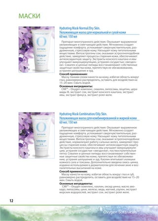 12
Oxygen Botanicals™
Hydrating Mask Normal/Dry Skin.
Увлажняющая маска для нормальной и сухой кожи
60 мл; 150 мл
Препарат многогранного действия. Оказывает выраженное
увлажняющее и смягчающее действие. Мгновенно создает
ощущение комфорта, успокаивает сверхчувствительную, раз-
драженную, стрессовую кожу. Насыщает кожу питательными
веществами. Фитоэстрогены сои, оказывая эстрогеноподобное
действие, замедляют процессы старения кожи, обеспечивают
антиоксидантную защиту. Экстракты конского каштана и ивы
улучшают микроциркуляцию, устраняя сосудистые «звездоч-
ки». Сквален и ценные липиды восстанавливают собственные
защитные свойства кожи, препятствуя ее обезвоживанию,
устраняя шелушение и зуд.
Способ применения:
Маску тонким слоем нанести на кожу, избегая область вокруг
глаз, равномерно распределить, оставить для воздействия на
15–20 мин. Смыть водой.
Основные ингредиенты:
CMI™ – Oxygen комплекс, сквален, липосомы, лецитин, цера-
миды III, экстракт сои, экстракт конского каштана, экстракт
ивы, экстракт фикуса, экстракт роял желе.
Hydrating Mask Соmbination/Oily Skin.
Увлажняющая маска для комбинированной и жирной кожи
60 мл; 150 мл
Препарат многогранного действия. Оказывает выраженное
увлажняющее и смягчающее действие. Мгновенно создает
ощущение комфорта, успокаивает сверхчувствительную, раз-
драженную, стрессовую кожу. Насыщает кожу питательными
веществами. Фитоэстрогены сои, оказывая эстрогеноподобное
действие, нормализуют работу сальных желез, замедляют про-
цессы старения кожи, обеспечивают антиоксидантную защиту.
Экстракты конского каштана и ивы улучшают микроциркуля-
цию, устраняя сосудистые «звездочки», поствоспалительные
пятна. Сквален и ценные липиды восстанавливают собствен-
ные защитные свойства кожи, препятствуя ее обезвожива-
нию, устраняя шелушение и зуд. Каолин впитывает излишки
кожного сала и токсины. Дополнительно введена окись цинка,
издавна используемая в дерматологии для лечения акне и вос-
палительных высыпаний на коже.
Способ применения:
Маску нанести на кожу, избегая область вокруг глаз и губ,
равномерно распределить, оставить для воздействия на 15–20
мин. Смыть водой.
Основные ингредиенты:
CMI™ – Oxygen комплекс, каолин, оксид цинка, масло аво-
кадо, липосомы, цинк, железо, медь, магний, азулен, экстракт
морских водорослей, экстракт сои, экстракт роял желе.
МАСКИ
 