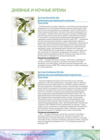 13
Линия средств для домашнего ухода
Day Cream Normal/Dry Skin.
Дневной крем для нормальной и сухой кожи
30 мл; 60 мл
Легкий крем на основе сквалена - естественного компонента,
входящего в состав водно-жировой мантии нашей кожи. Пре-
красно смягчает, увлажняет и защищает кожу от неблагопри-
ятных внешних факторов. Экстракт женьшеня, входящий в со-
став крема - мощный источник энергии, которая необходима
для полноценного клеточного обмена. Гликозаминогликаны
в сочетании с натуральным увлажняющим фактором восста-
навливают водно-минеральный баланс кожи. TRF — новейший
биотехнологический комплекс, представляющий собой со-
держимое живой дрожжевой клетки, стимулирует обновление
кожи, наполняя ее всеми необходимыми питательными ком-
понентами. Фитоэстрогены сои, нормализуя гормональный
дисбаланс кожи, противодействуют процессам старения.
DAY CREAM ND восстанавливает уставшую, «стрессовую» ко-
жу: наполняет ее энергией, возвращает ей свежесть. Разгла-
живает мелкие морщинки. Имеет нежную структуру, быстро
впитывается. Подходит как основа под макияж.
Основные ингредиенты:
CMI™ – Oxygen комплекс, сквалан, липосомы, церамиды III,
экстракт центелла азиатика, экстракт женьшеня, экстракт
эхинацеи, гель Алое Вера, экстракт морских водорослей, гли-
козаминогликаны, NMF, TRF, соевый экстракт, азулен, витамины
А, С, бета-каротин.
Day Cream Соmbination/Oily Skin.
Дневной крем для комбинированной и жирной кожи
30 мл; 60 мл
Легкий комфортный крем на основе масла ши, которое
прекрасно смягчает, увлажняет и защищает кожу от неблаго-
приятных внешних факторов. Не оставляет жирного блеска.
Экстракт фенхеля, выводящий шлаки, способствует очищению
кожи, является мощным источником энергии, которая необхо-
дима для полноценного клеточного обмена. Гликозаминогли-
каны в сочетании с натуральным увлажняющим фактором
восстанавливают водноминеральный баланс кожи. TRF - но-
вейший биотехнологический комплекс, представляющий со-
бой содержимое живой дрожжевой клетки, стимулирует
обновление кожи, наполняя ее всеми необходимыми пита-
тельными компонентами. Фитоэстрогены сои, нормализуя
гормональный дисбаланс кожи, противодействуют процессам
старения. DAY CREAM СО восстанавливает уставшую, «стрес-
совую» кожу: наполняет ее энергией, возвращает ей свежесть.
Разглаживает мелкие морщинки. Имеет нежную структуру,
быстро впитывается. Подходит как основа под макияж.
Основные ингредиенты:
CMI™ – Oxygen комплекс, масло Ши, экстракт Алое Вера,
экстракт японского зеленого чая, экстракт эхинацеи, экс-
тракт фенхеля, экстракт ромашки, экстракт мелиссы, экстракт
тысячелистника, экстракт окопника, экстаракт омелы, экстракт
конского каштана, витамины А, Е, F и H, витамины группы В,
биосера, TRF.
ДНЕВНЫЕ И НОЧНЫЕ КРЕМЫ
 