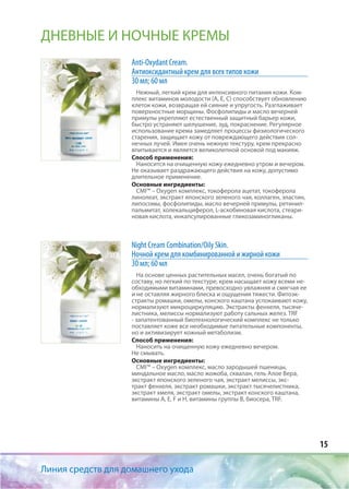 15
Линия средств для домашнего ухода
ДНЕВНЫЕ И НОЧНЫЕ КРЕМЫ
Anti-Oxydant Cream.
Антиоксидантный крем для всех типов кожи
30 мл; 60 мл
Нежный, легкий крем для интенсивного питания кожи. Ком-
плекс витаминов молодости (А, Е, С) способствует обновлению
клеток кожи, возвращая ей сияние и упругость. Разглаживает
поверхностные морщины. Фосфолипиды и масло вечерней
примулы укрепляют естественный защитный барьер кожи,
быстро устраняют шелушение, зуд, покраснение. Регулярное
использование крема замедляет процессы физиологического
старения, защищает кожу от повреждающего действия сол-
нечных лучей. Имея очень нежную текстуру, крем прекрасно
впитывается и является великолепной основой под макияж.
Способ применения:
Наносится на очищенную кожу ежедневно утром и вечером.
Не оказывает раздражающего действия на кожу, допустимо
длительное применение.
Основные ингредиенты:
CMI™ – Oxygen комплекс, токоферола ацетат, токоферола
линолеат, экстракт японского зеленого чая, коллаген, эластин,
липосомы, фосфолипиды, масло вечерней примулы, ретинил-
пальмитат, холекальциферол, L-аскобиновая кислота, стеари-
новая кислота, инкапсулированные гликозаминогликаны.
Night Cream Соmbination/Oily Skin.
Ночной крем для комбинированной и жирной кожи
30 мл; 60 мл
На основе ценных растительных масел, очень богатый по
составу, но легкий по текстуре, крем насыщает кожу всеми не-
обходимыми витаминами, превосходно увлажняя и смягчая ее
и не оставляя жирного блеска и ощущения тяжести. Фитоэк-
стракты ромашки, омелы, конского каштана успокаивают кожу,
нормализуют микроциркуляцию. Экстракты фенхеля, тысяче-
листника, мелиссы нормализуют работу сальных желез. TRF
- запатентованный биотехнологический комплекс не только
поставляет коже все необходимые питательные компоненты,
но и активизирует кожный метаболизм.
Способ применения:
Наносить на очищенную кожу ежедневно вечером.
Не смывать.
Основные ингредиенты:
CMI™ – Oxygen комплекс, масло зародышей пшеницы,
миндальное масло, масло жожоба, сквалан, гель Алое Вера,
экстракт японского зеленого чая, экстракт мелиссы, экс-
тракт фенхеля, экстракт ромашки, экстракт тысячелистника,
экстракт хмеля, экстракт омелы, экстракт конского каштана,
витамины А, Е, F и H, витамины группы В, биосера, TRF.
 