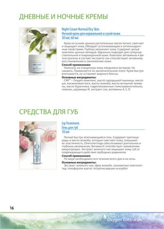 16
Oxygen Botanicals™
Night Cream Normal/Dry Skin.
Ночной крем для нормальной и сухой кожи
30 мл; 60 мл
Крем на основе ценных растительных масел питает, смягчает
и защищает кожу. Обладает успокаивающим и антиоксидант-
ным свойствами. Глубоко увлажняет кожу. Содержит целый
комплекс ценных липидов. Идеально подходит для суперчув-
ствительной и поврежденной кожи. Комплекс витаминов и фи-
тоэстрогены в составе экстракта сои способствуют активному
восстановлению и омоложению кожи.
Способ применения:
Наносить на очищенную кожу ежедневно вечером. Не
смывать. Применяется на заключительном этапе. Крем быстро
впитывается, не оставляет жирного блеска.
Основные ингредиенты:
CMI™ – Oxygen комплекс, масло зародышей пшеницы, масло
ши, жасминовый воск, масло жожоба, масло вечерней приму-
лы, масло бурачника, гидролизованные гликозаминогликаны,
сквалан, церамиды III, экстракт сои, витамины А, Е, D.
LipTreatment.
Гель для губ
10 мл
Легкий быстро впитывающийся гель. Содержит триглице-
риды и масло жожоба, которые смягчают кожу, повышают
ее эластичность. Олигопептиды обеспечивают длительное и
глубокое увлажнение. Витамин Е способствует заживлению
микротрещин. Экстракт зеленого чая защищает кожу губ от
повреждающего действия свободных радикалов.
Способ применения:
По мере необходимости в течение всего дня и на ночь.
Основные ингредиенты:
Экстракт зеленого чая, эфир жожоба, пальмитоил олигопеп-
тид, токоферола ацетат, тетрагексидецил аскорбат.
ДНЕВНЫЕ И НОЧНЫЕ КРЕМЫ
СРЕДСТВА ДЛЯ ГУБ
 