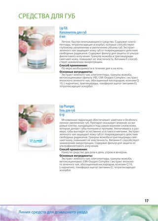 17
Линия средств для домашнего ухода
СРЕДСТВА ДЛЯ ГУБ
Lip Fill.
Наполнитель для губ
6 мл
Легкое, быстро впитывающееся средство. Содержит олиго-
пептиды, тетрагексидецил аскорбат, которые способствуют
глубокому увлажнению и увеличению объема губ. Экстракт
зеленого чая защищает кожу губ от повреждающего действия
свободных радикалов. Содержит фильтр для защиты от ультра-
фиолетового излучения. Гранулы жожоба и триглицериды
смягчают кожу, повышают ее эластичность. Витамин Е способ-
ствует заживлению микротрещин.
Способ применения:
По мере необходимости в течение дня и на ночь.
Основные ингредиенты:
Экстракт зеленого чая, олигопептиды, гранулы жожоба,
метоксициннамат (фильтр УФ), CMI-Oxygen Complex ( экстракт
японского зеленого чая, обогащенный кислородом, коэнзим Q
10, L-карнитин), триглицериды, токоферол ацетат (витамин Е),
тетрагексидецил аскорбат.
Lip Plumper.
Гель для губ
6 гр
Мгновенная гидратация обеспечивает заметное и безболез-
ненное увеличение губ. Препарат оказывает влияние на жи-
ровые клетки, находящиеся под самым верхним слоем кожи,
которые делают губы полными и пухлыми. Увеличиваясь в раз-
мере, губы выглядят естественно и остаются мягкими. Экстракт
зеленого чая защищает кожу губ от повреждающего действия
свободных радикалов. Гранулы жожоба и триглицериды смяг-
чают кожу, повышают ее эластичность. Витамин Е способствует
заживлению микротрещин. Содержит фильтр для защиты от
ультрафиолетового излучения.
Способ применения:
Нанести средство два раза в день, утром и вечером.
Основные ингредиенты:
Экстракт зеленого чая, олигопептиды, гранулы жожоба,
метоксициннамат, CMI-Oxygen Complex ( экстракт японско-
го зеленого чая, обогащенный кислородом, коэнзим Q 10,
L-карнитин), токоферол ацетат (витамин Е), тетрагексидецил
аскорбат.
 