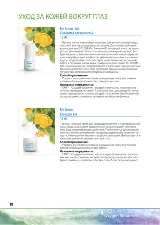 18
Oxygen Botanicals™
Eye Serum - Gel.
Cыворотка для век (гель)
15 мл
Легкая, почти невесомая эмульсия для интенсивного ухода
за кожей век на основе фитоэктрактов. Дополняет действие
крема для век EYE CREAM. Витамин F, входящий в состав сыво-
ротки, успокаивает и восстанавливает нежную кожу век. Экс-
тракты дикого тимьяна и манжетки улучшают микроциркуля-
цию и нормализуют лимфоток, уменьшая «мешки» и «темные
круги» под глазами. Способствует накоплению и удержанию
влаги в глубоких слоях кожи. Благодаря действию EYE SERUM -
GEL кожа мгновенно разглаживается, исчезают поверхностные
морщинки вокруг глаз. При курсовом применении кожа под-
тягивается, сглаживаются глубокие морщины.
Способ применения:
Утром и вечером нанести на очищенную кожу век тонким
слоем небольшое количество сыворотки-геля.
Основные ингредиенты:
CMI™ – Oxygen комплекс, экстракт эхинацеи, комплекс мо-
лочных пептидов, витамин F, экстракт сои, церамиды III, липо-
сомы, гиалурониат натрия, экстракт манжетки обыкновенной,
экстракт дикого тимьяна, экстракт китайского финика.
Eye Cream.
Крем для век
15 мл
Очень нежный крем для самой деликатной и чувствительной
зоны лица. Оказывает выраженные увлажняющее, питатель-
ное, восстанавливающее действия. Применяется для повыше-
ния эластичности кожи век, предотвращения образования су-
хости, уменьшения мелких и глубоких морщин. Используется в
качестве дневной защиты контура глаз.
Способ применения:
Утром и вечером нанести на очищенную кожу век тонким
слоем небольшое количество крема.
Основные ингредиенты:
CMI™ – Oxygen комплекс, масло сладкого миндаля, липосо-
мы, масло ши, сквалан, экстракт японского зеленого чая, экс-
тракт ромашки, коллаген, эластин, гель Алое Вера, витамин Е.
УХОД ЗА КОЖЕЙ ВОКРУГ ГЛАЗ
 